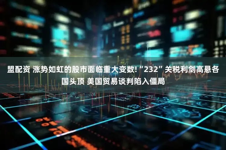 盟配资 涨势如虹的股市面临重大变数!“232”关税利剑高悬各国头顶 美国贸易谈判陷入僵局