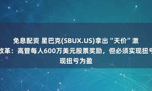 免息配资 星巴克(SBUX.US)拿出“天价”激励推改革：高管每人600万美元股票奖励，但必须实现扭亏为盈