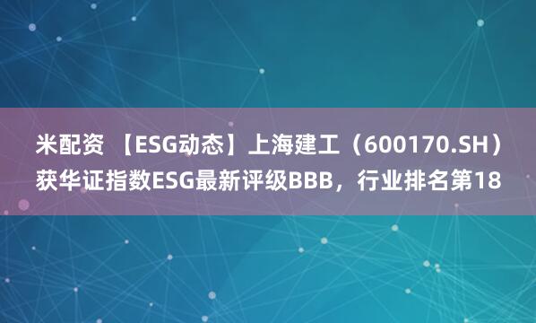 米配资 【ESG动态】上海建工（600170.SH）获华证指数ESG最新评级BBB，行业排名第18