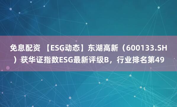 免息配资 【ESG动态】东湖高新（600133.SH）获华证指数ESG最新评级B，行业排名第49