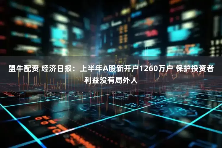 盟牛配资 经济日报：上半年A股新开户1260万户 保护投资者利益没有局外人