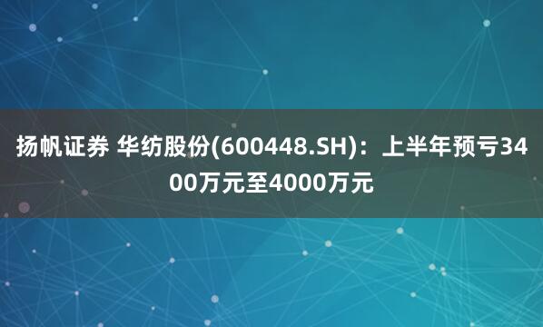 扬帆证券 华纺股份(600448.SH)：上半年预亏3400万元至4000万元