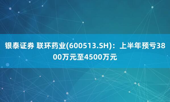 银泰证券 联环药业(600513.SH)：上半年预亏3800万元至4500万元