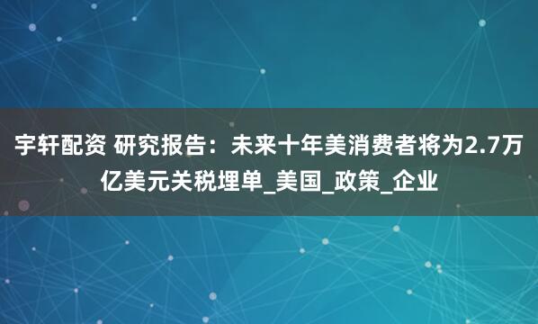 宇轩配资 研究报告：未来十年美消费者将为2.7万亿美元关税埋单_美国_政策_企业