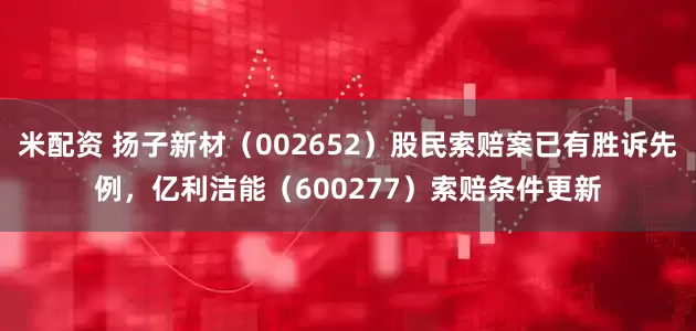 米配资 扬子新材（002652）股民索赔案已有胜诉先例，亿利洁能（600277）索赔条件更新