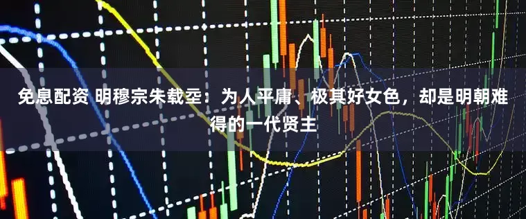 免息配资 明穆宗朱载坖：为人平庸、极其好女色，却是明朝难得的一代贤主