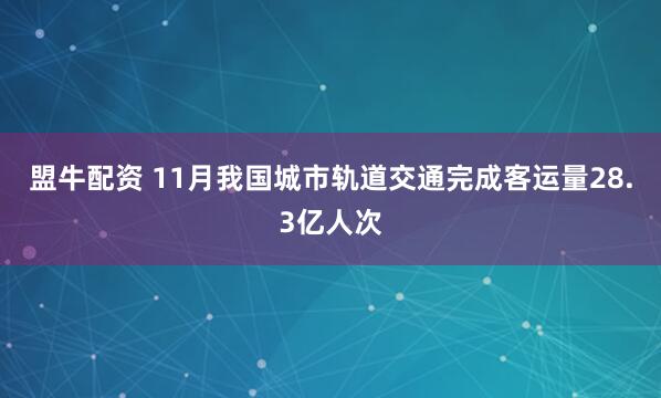 盟牛配资 11月我国城市轨道交通完成客运量28.3亿人次