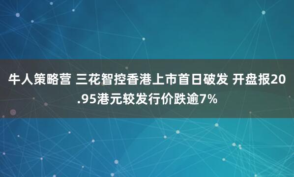 牛人策略营 三花智控香港上市首日破发 开盘报20.95港元较发行价跌逾7%