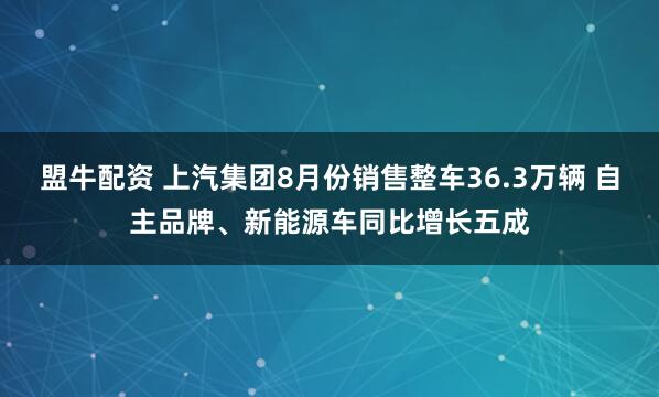 盟牛配资 上汽集团8月份销售整车36.3万辆 自主品牌、新能源车同比增长五成