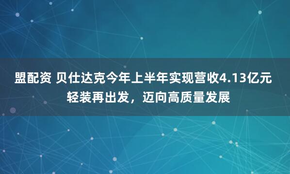 盟配资 贝仕达克今年上半年实现营收4.13亿元   轻装再出发，迈向高质量发展