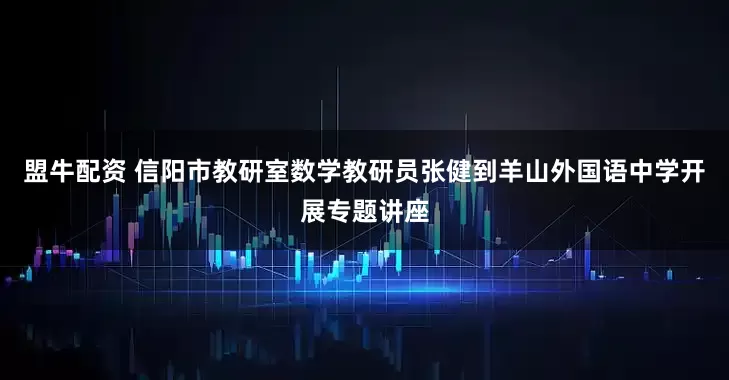 盟牛配资 信阳市教研室数学教研员张健到羊山外国语中学开展专题讲座