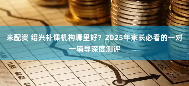 米配资 绍兴补课机构哪里好？2025年家长必看的一对一辅导深度测评
