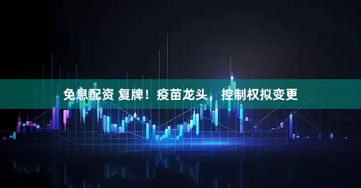 免息配资 复牌！疫苗龙头，控制权拟变更