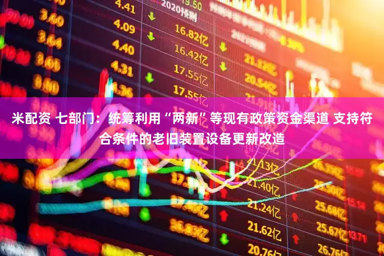 米配资 七部门：统筹利用“两新”等现有政策资金渠道 支持符合条件的老旧装置设备更新改造